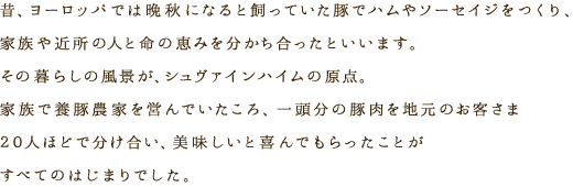 昔、ヨーロッパでは晩秋になると飼っていた豚でハムやソーセイジをつくり、家族や近所の人と命の恵みを分かち合ったといいます。その暮らしの風景が、シュヴァインハイムの原点。家族で養豚農家を営んでいたころ、一頭分の豚肉を地元のお客さま20人ほどで分け合い、美味しいと喜んでもらったことがすべてのはじまりでした。