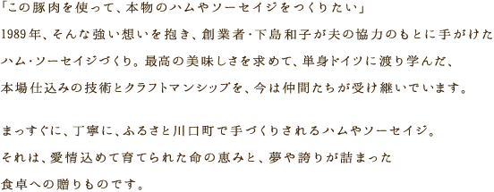 「この豚肉を使って、本物のハムやソーセイジをつくりたい」1989年、そんな強い想いを抱き、創業者・下島真希子が夫の協力のもとに手がけたハム・ソーセイジづくり。最高の美味しさを求めて、単身ドイツに渡り学んだ、本場仕込みの技術とクラフトマンシップを、今は仲間たちが受け継いでいます。まっすぐに、丁寧に、ふるさと川口町で手づくりされるハムやソーセイジ。それは、愛情込めて育てられた命の恵みと、夢や誇りが詰まった食卓への贈りものです。